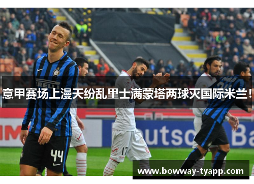 意甲赛场上漫天纷乱里士满蒙塔两球灭国际米兰！