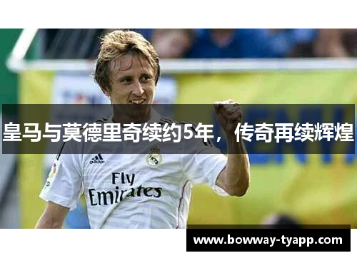 皇马与莫德里奇续约5年，传奇再续辉煌