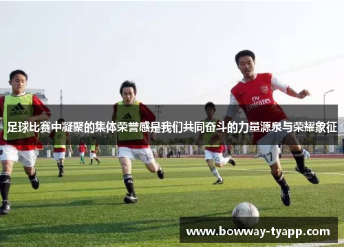 足球比赛中凝聚的集体荣誉感是我们共同奋斗的力量源泉与荣耀象征