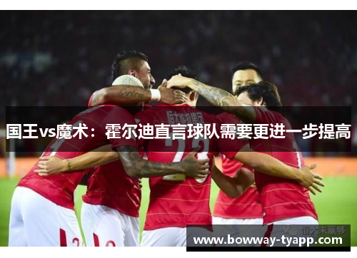 国王vs魔术：霍尔迪直言球队需要更进一步提高