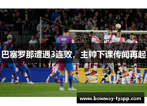 巴塞罗那遭遇3连败，主帅下课传闻再起