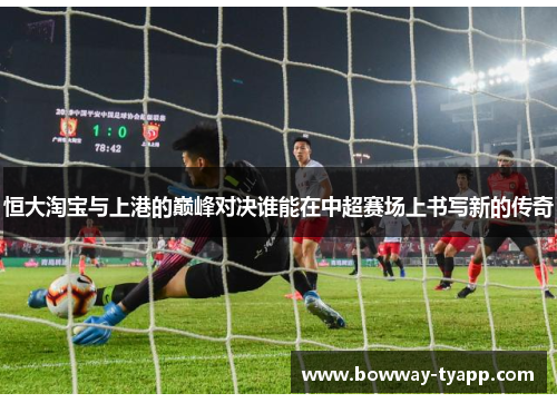 恒大淘宝与上港的巅峰对决谁能在中超赛场上书写新的传奇