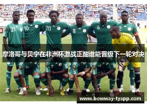 摩洛哥与贝宁在非洲杯激战正酣谁能晋级下一轮对决